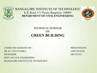 PRESENTED BY:-
AMIT KUMAR
1BI17CV013
BANGALORE INSTITUTE OF TECHNOLOGY
K.R. Road, V.V. Puram, Bangalore- 560004
DEPARTMENT OF CIVIL ENGINEERING
TECHNICAL SEMINAR
ON
GREEN BUILDING
UNDER THE GUIDANCE OF:-
DR. K.V.VIJAYENDRA
PROFESSOR
DEPT. OF CIVIL ENGINEERING
BANGALORE INSTITUTE OF TECHNOLOGY
 