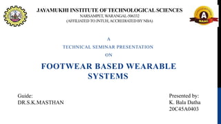 JAYAMUKHI INSTITUTE OFTECHNOLOGICALSCIENCES
NARSAMPET, WARANGAL-506332
(AFFILIATED TO JNTUH,ACCREDIATED BYNBA)
A
TECHNICAL SEMINAR PRESENTATION
ON
FOOTWEAR BASED WEARABLE
SYSTEMS
Guide:
DR.S.K.MASTHAN
Presented by:
K. Bala Datha
20C45A0403
 