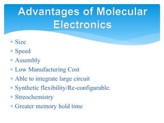  Size
 Speed
 Assembly
 Low Manufacturing Cost
 Able to integrate large circuit
 Synthetic flexibility/Re-configurable.
 Streochemistry
 Greater memory hold time
Advantages of Molecular
Electronics
 