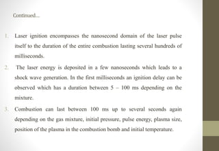Continued…
1. Laser ignition encompasses the nanosecond domain of the laser pulse
itself to the duration of the entire combustion lasting several hundreds of
milliseconds.
2. The laser energy is deposited in a few nanoseconds which leads to a
shock wave generation. In the first milliseconds an ignition delay can be
observed which has a duration between 5 – 100 ms depending on the
mixture.
3. Combustion can last between 100 ms up to several seconds again
depending on the gas mixture, initial pressure, pulse energy, plasma size,
position of the plasma in the combustion bomb and initial temperature.
 