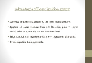 Advantages of Laser ignition system
• Absence of quenching effects by the spark plug electrodes.
• Ignition of leaner mixtures than with the spark plug => lower
combustion temperatures => less nox emissions.
• High load/ignition pressures possible => increase in efficiency.
• Precise ignition timing possible.
 