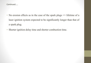 • No erosion effects as in the case of the spark plugs => lifetime of a
laser ignition system expected to be significantly longer than that of
a spark plug.
• Shorter ignition delay time and shorter combustion time.
Continued…..
 