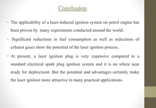 Conclusion
• The applicability of a laser-induced ignition system on petrol engine has
been proven by many experiments conducted around the world.
• Significant reductions in fuel consumption as well as reductions of
exhaust gases show the potential of the laser ignition process.
• At present, a laser ignition plug is very expensive compared to a
standard electrical spark plug ignition system and it is no where near
ready for deployment. But the potential and advantages certainly make
the laser ignition more attractive in many practical applications.
 