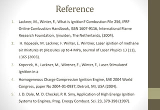 Reference
1. Lackner, M., Winter, F., What is ignition? Combustion File 256, IFRF
Online Combustion Handbook, ISSN 1607-9116, International Flame
Research Foundation, Ijmuiden, The Netherlands, (2004).
2. H. Kopecek, M. Lackner, F. Winter, E. Wintner, Laser ignition of methane
air mixtures at pressures up to 4 MPa, Journal of Laser Physics 13 (11),
1365 (2003).
3. Kopecek, H., Lackner, M., Wintner, E., Winter, F., Laser-Stimulated
Ignition in a
4. Homogeneous Charge Compression Ignition Engine, SAE 2004 World
Congress, paper No 2004-01-0937, Detroit, MI, USA (2004).
5. J. D. Dale, M. D. Checkel, P. R. Smy, Application of High Energy Ignition
Systems to Engines, Prog. Energy Combust. Sci. 23, 379-398 (1997).
 