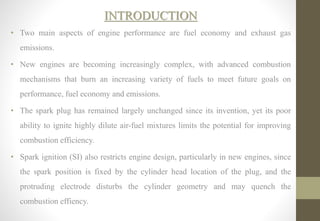 INTRODUCTION
• Two main aspects of engine performance are fuel economy and exhaust gas
emissions.
• New engines are becoming increasingly complex, with advanced combustion
mechanisms that burn an increasing variety of fuels to meet future goals on
performance, fuel economy and emissions.
• The spark plug has remained largely unchanged since its invention, yet its poor
ability to ignite highly dilute air-fuel mixtures limits the potential for improving
combustion efficiency.
• Spark ignition (SI) also restricts engine design, particularly in new engines, since
the spark position is fixed by the cylinder head location of the plug, and the
protruding electrode disturbs the cylinder geometry and may quench the
combustion effiency.
 