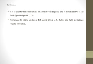 Continued….
• So, to counter these limitations an alternative is required one of the alternative is the
laser ignition system (LIS).
• Compared to Spark ignition a LIS could prove to be better and help us increase
engine efficiency.
 