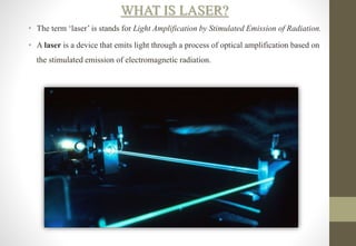 WHAT IS LASER?
• The term ‘laser’ is stands for Light Amplification by Stimulated Emission of Radiation.
• A laser is a device that emits light through a process of optical amplification based on
the stimulated emission of electromagnetic radiation.
 