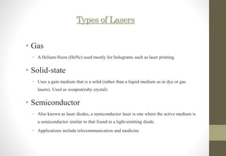 Types of Lasers
• Gas
• A Helium-Neon (HeNe) used mostly for holograms such as laser printing.
• Solid-state
• Uses a gain medium that is a solid (rather than a liquid medium as in dye or gas
lasers). Used as weapon(ruby crystal)
• Semiconductor
• Also known as laser diodes, a semiconductor laser is one where the active medium is
a semiconductor similar to that found in a light-emitting diode.
• Applications include telecommunication and medicine
 