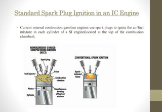 Standard Spark Plug Ignition in an IC Engine
• Current internal combustion gasoline engines use spark plugs to ignite the air/fuel
mixture in each cylinder of a SI engine(located at the top of the combustion
chamber).
 
