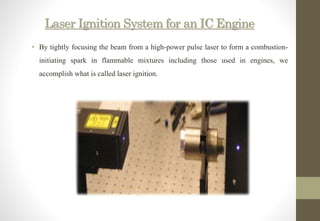 Laser Ignition System for an IC Engine
• By tightly focusing the beam from a high-power pulse laser to form a combustion-
initiating spark in flammable mixtures including those used in engines, we
accomplish what is called laser ignition.
 