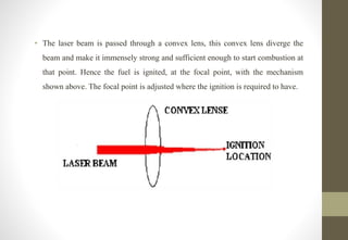 • The laser beam is passed through a convex lens, this convex lens diverge the
beam and make it immensely strong and sufficient enough to start combustion at
that point. Hence the fuel is ignited, at the focal point, with the mechanism
shown above. The focal point is adjusted where the ignition is required to have.
 