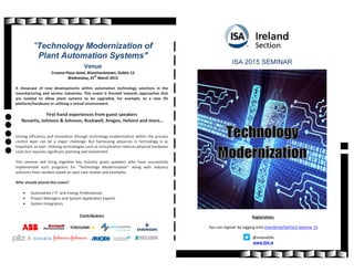 "Technology Modernization of
Plant Automation Systems"
Venue
Crowne Plaza Hotel, Blanchardstown, Dublin 15
Wednesday, 25th
March 2015
A showcase of new developments within automation technology solutions in the
manufacturing and service industries. This event is themed towards approaches that
are needed to allow plant systems to be upgraded, for example, to a new OS
platform/hardware or utilizing a virtual environment.
First-hand experiences from guest speakers
Novartis, Johnson & Johnson, Rockwell, Amgen, Helsinn and more…
Driving efficiency and innovation through technology modernization within the process
control layer can be a major challenge. But harnessing advances in technology is as
important as ever. Utilizing technologies such as virtualization reduces physical hardware
costs but requires significant planning and investment.
This seminar will bring together key industry guest speakers who have successfully
implemented such programs for “Technology Modernization” along with industry
solutions from vendors based on past case studies and examples.
Who should attend this event?
 Automation / IT and Energy Professionals
 Project Managers and System Application Experts
 System Integrators
Contributors
ISA 2015 SEMINAR
Registration:
You can register by logging onto Eventbrite/ISATech Seminar 15
@IrelandISA
www.ISA.ie
 