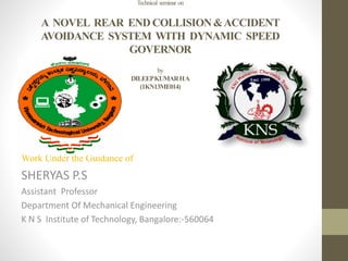 Technical seminar on
A NOVEL REAR END COLLISION&ACCIDENT
AVOIDANCE SYSTEM WITH DYNAMIC SPEED
GOVERNOR
by
DILEEPKUMARHA
(1KN13ME014)
Work Under the Guidance of
SHERYAS P.S
Assistant Professor
Department Of Mechanical Engineering
K N S Institute of Technology, Bangalore:-560064
 