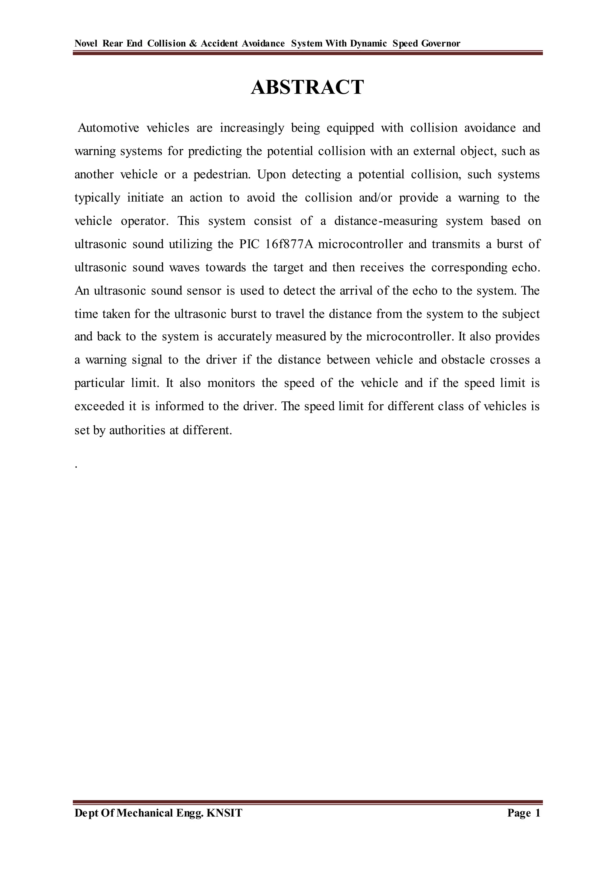 Novel Rear End Collision & Accident Avoidance System With Dynamic Speed Governor
Dept Of Mechanical Engg. KNSIT Page 1
ABSTRACT
Automotive vehicles are increasingly being equipped with collision avoidance and
warning systems for predicting the potential collision with an external object, such as
another vehicle or a pedestrian. Upon detecting a potential collision, such systems
typically initiate an action to avoid the collision and/or provide a warning to the
vehicle operator. This system consist of a distance-measuring system based on
ultrasonic sound utilizing the PIC 16f877A microcontroller and transmits a burst of
ultrasonic sound waves towards the target and then receives the corresponding echo.
An ultrasonic sound sensor is used to detect the arrival of the echo to the system. The
time taken for the ultrasonic burst to travel the distance from the system to the subject
and back to the system is accurately measured by the microcontroller. It also provides
a warning signal to the driver if the distance between vehicle and obstacle crosses a
particular limit. It also monitors the speed of the vehicle and if the speed limit is
exceeded it is informed to the driver. The speed limit for different class of vehicles is
set by authorities at different.
.
 