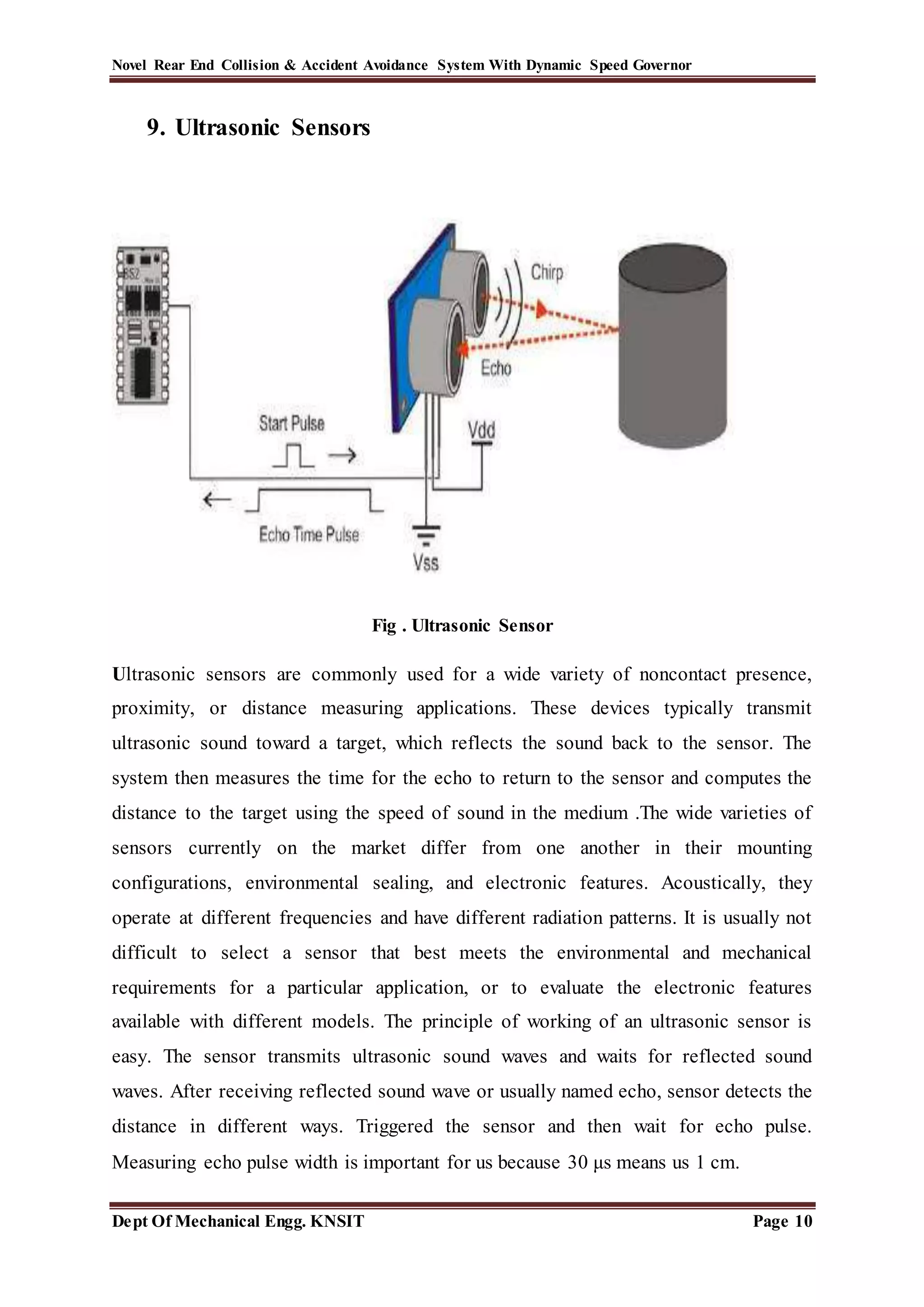 Novel Rear End Collision & Accident Avoidance System With Dynamic Speed Governor
Dept Of Mechanical Engg. KNSIT Page 10
9. Ultrasonic Sensors
Fig . Ultrasonic Sensor
Ultrasonic sensors are commonly used for a wide variety of noncontact presence,
proximity, or distance measuring applications. These devices typically transmit
ultrasonic sound toward a target, which reflects the sound back to the sensor. The
system then measures the time for the echo to return to the sensor and computes the
distance to the target using the speed of sound in the medium .The wide varieties of
sensors currently on the market differ from one another in their mounting
configurations, environmental sealing, and electronic features. Acoustically, they
operate at different frequencies and have different radiation patterns. It is usually not
difficult to select a sensor that best meets the environmental and mechanical
requirements for a particular application, or to evaluate the electronic features
available with different models. The principle of working of an ultrasonic sensor is
easy. The sensor transmits ultrasonic sound waves and waits for reflected sound
waves. After receiving reflected sound wave or usually named echo, sensor detects the
distance in different ways. Triggered the sensor and then wait for echo pulse.
Measuring echo pulse width is important for us because 30 μs means us 1 cm.
 