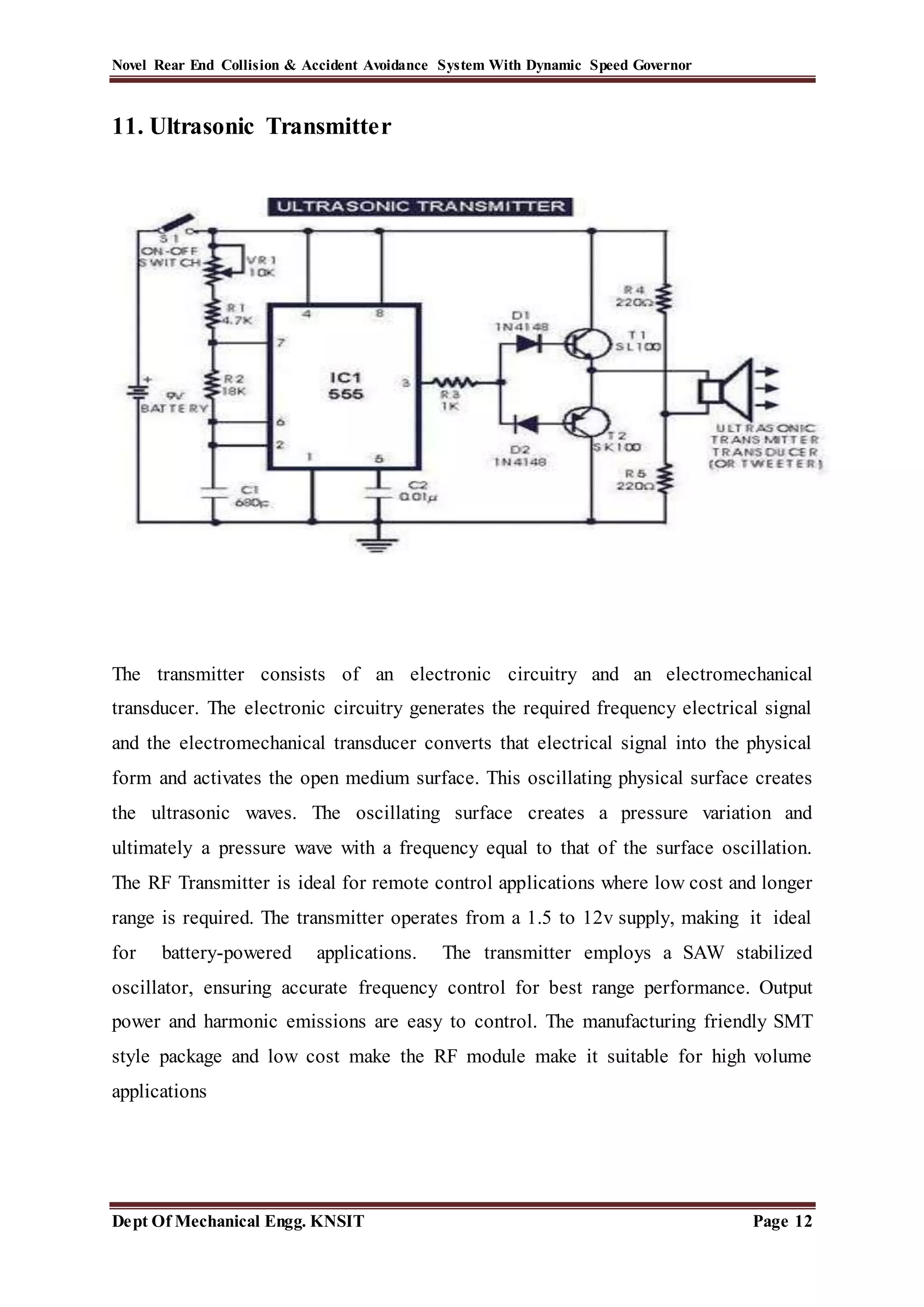 Novel Rear End Collision & Accident Avoidance System With Dynamic Speed Governor
Dept Of Mechanical Engg. KNSIT Page 12
11. Ultrasonic Transmitter
The transmitter consists of an electronic circuitry and an electromechanical
transducer. The electronic circuitry generates the required frequency electrical signal
and the electromechanical transducer converts that electrical signal into the physical
form and activates the open medium surface. This oscillating physical surface creates
the ultrasonic waves. The oscillating surface creates a pressure variation and
ultimately a pressure wave with a frequency equal to that of the surface oscillation.
The RF Transmitter is ideal for remote control applications where low cost and longer
range is required. The transmitter operates from a 1.5 to 12v supply, making it ideal
for battery-powered applications. The transmitter employs a SAW stabilized
oscillator, ensuring accurate frequency control for best range performance. Output
power and harmonic emissions are easy to control. The manufacturing friendly SMT
style package and low cost make the RF module make it suitable for high volume
applications
 