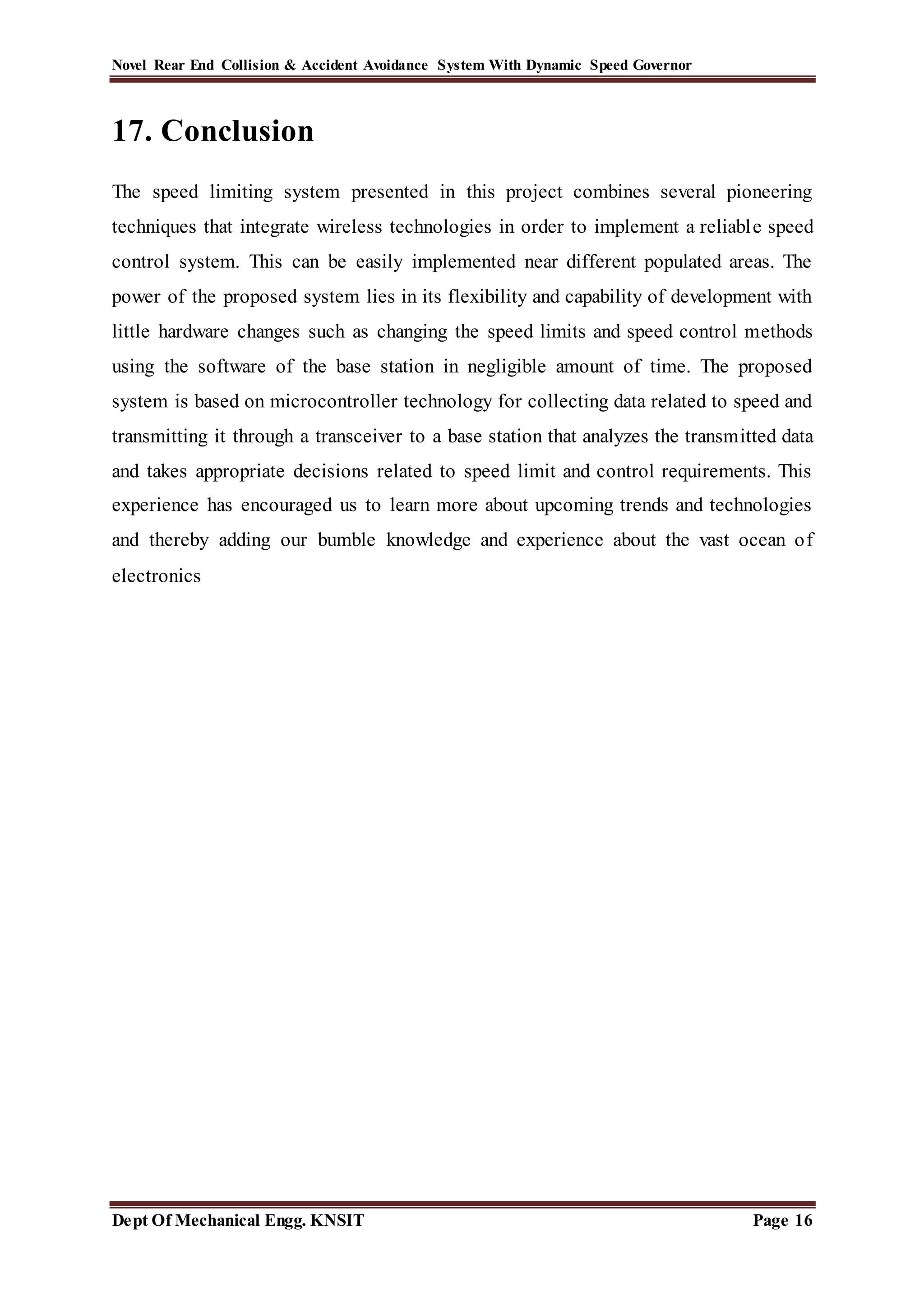 Novel Rear End Collision & Accident Avoidance System With Dynamic Speed Governor
Dept Of Mechanical Engg. KNSIT Page 16
17. Conclusion
The speed limiting system presented in this project combines several pioneering
techniques that integrate wireless technologies in order to implement a reliable speed
control system. This can be easily implemented near different populated areas. The
power of the proposed system lies in its flexibility and capability of development with
little hardware changes such as changing the speed limits and speed control methods
using the software of the base station in negligible amount of time. The proposed
system is based on microcontroller technology for collecting data related to speed and
transmitting it through a transceiver to a base station that analyzes the transmitted data
and takes appropriate decisions related to speed limit and control requirements. This
experience has encouraged us to learn more about upcoming trends and technologies
and thereby adding our bumble knowledge and experience about the vast ocean of
electronics
 