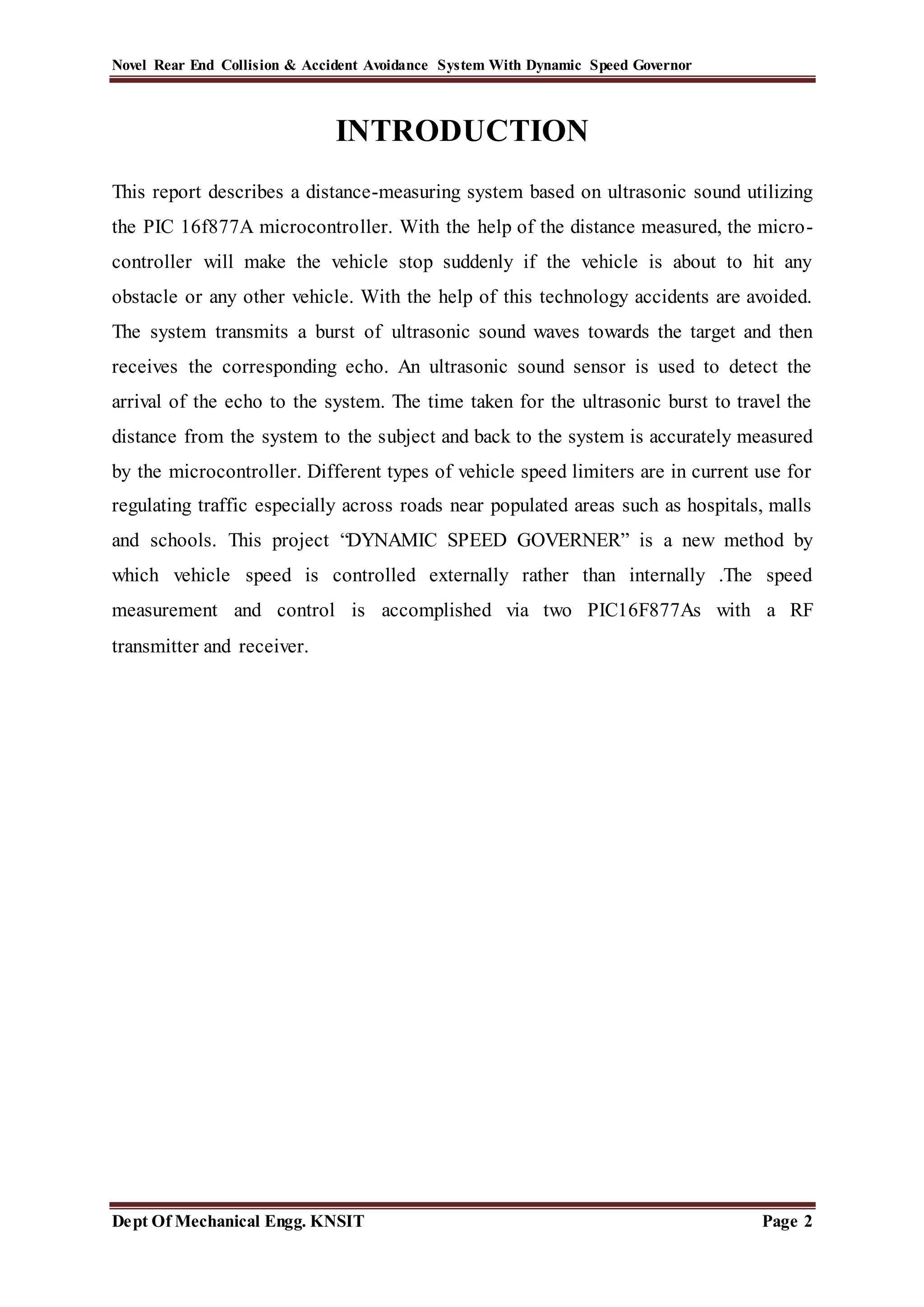 Novel Rear End Collision & Accident Avoidance System With Dynamic Speed Governor
Dept Of Mechanical Engg. KNSIT Page 2
INTRODUCTION
This report describes a distance-measuring system based on ultrasonic sound utilizing
the PIC 16f877A microcontroller. With the help of the distance measured, the micro-
controller will make the vehicle stop suddenly if the vehicle is about to hit any
obstacle or any other vehicle. With the help of this technology accidents are avoided.
The system transmits a burst of ultrasonic sound waves towards the target and then
receives the corresponding echo. An ultrasonic sound sensor is used to detect the
arrival of the echo to the system. The time taken for the ultrasonic burst to travel the
distance from the system to the subject and back to the system is accurately measured
by the microcontroller. Different types of vehicle speed limiters are in current use for
regulating traffic especially across roads near populated areas such as hospitals, malls
and schools. This project “DYNAMIC SPEED GOVERNER” is a new method by
which vehicle speed is controlled externally rather than internally .The speed
measurement and control is accomplished via two PIC16F877As with a RF
transmitter and receiver.
 
