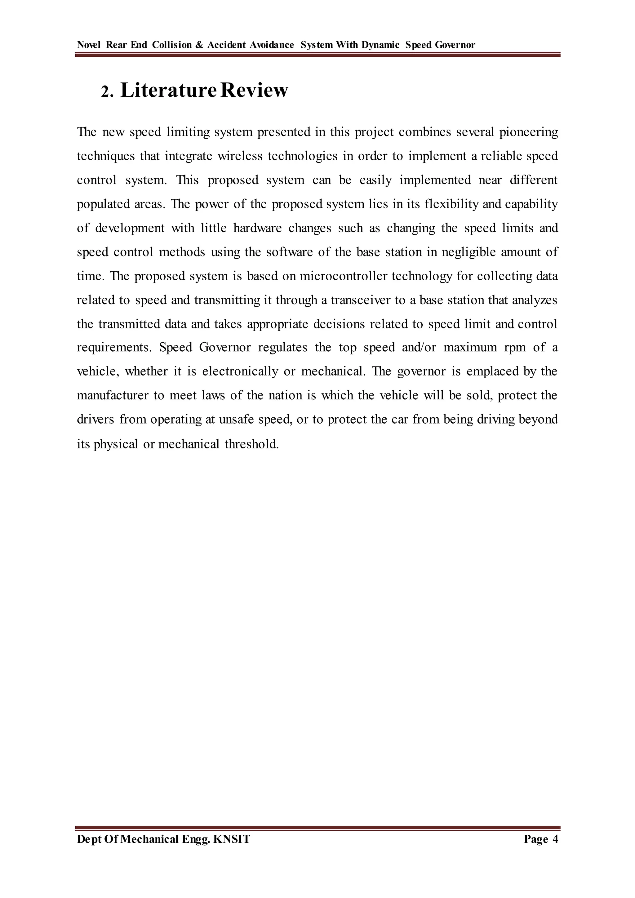 Novel Rear End Collision & Accident Avoidance System With Dynamic Speed Governor
Dept Of Mechanical Engg. KNSIT Page 4
2. LiteratureReview
The new speed limiting system presented in this project combines several pioneering
techniques that integrate wireless technologies in order to implement a reliable speed
control system. This proposed system can be easily implemented near different
populated areas. The power of the proposed system lies in its flexibility and capability
of development with little hardware changes such as changing the speed limits and
speed control methods using the software of the base station in negligible amount of
time. The proposed system is based on microcontroller technology for collecting data
related to speed and transmitting it through a transceiver to a base station that analyzes
the transmitted data and takes appropriate decisions related to speed limit and control
requirements. Speed Governor regulates the top speed and/or maximum rpm of a
vehicle, whether it is electronically or mechanical. The governor is emplaced by the
manufacturer to meet laws of the nation is which the vehicle will be sold, protect the
drivers from operating at unsafe speed, or to protect the car from being driving beyond
its physical or mechanical threshold.
 