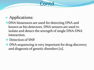 Contd
 Applications:
DNA biosensors are used for detecting DNA and
known as bio detectors. DNA sensors are used to
isolate and detect the strength of single DNA-DNA
interaction.
 Detection of SNP.
 DNA sequencing is very important for drug discovery
and diagnosis of genetic disorders [11].
 
