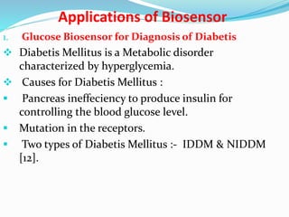 Applications of Biosensor
1. Glucose Biosensor for Diagnosis of Diabetis
 Diabetis Mellitus is a Metabolic disorder
characterized by hyperglycemia.
 Causes for Diabetis Mellitus :
 Pancreas ineffeciency to produce insulin for
controlling the blood glucose level.
 Mutation in the receptors.
 Two types of Diabetis Mellitus :- IDDM & NIDDM
[12].
 