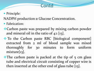 Contd
 Principle:
NADPH production α Glucose Concentration.
 Fabrication:
Carbon paste was prepared by mixing carbon powder
and mineral oil in the ratio of 4:1 [13].
 To the Carbon paste RBC [biological component]
extracted from 2 ml of blood sample was mixed
thoroughly for 30 minutes to form uniform
mixture[13].
The carbon paste is packed at the tip of 5 cm glass
tube and electrical circuit consisting of copper wire is
then inserted at the other end of glass tube [13].
 