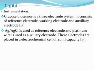Contd
 Instrumentation:
Glucose biosensor is a three electrode system. It consists
of reference electrode, working electrode and auxiliary
electrode [13].
 Ag/AgCl is used as reference electrode and platinum
wire is used as auxiliary electrode. These electrodes are
placed in a electrochemical cell of 40ml capacity [13].
 