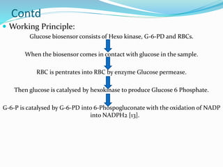 Contd
 Working Principle:
Glucose biosensor consists of Hexo kinase, G-6-PD and RBCs.
When the biosensor comes in contact with glucose in the sample.
RBC is pentrates into RBC by enzyme Glucose permease.
Then glucose is catalysed by hexokinase to produce Glucose 6 Phosphate.
G-6-P is catalysed by G-6-PD into 6-Phospogluconate with the oxidation of NADP
into NADPH2 [13].
 