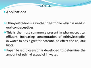 Contd
 Applications:
Ethinylestradiol is a synthetic harmone which is used in
oral contraceptives.
This is the most commonly present in pharmaceutical
effluent. Increasing concentration of ethinylestradiol
in water to has a greater potential to effect the aquatic
biota.
Paper based biosensor is developed to determine the
amount of ethinyl estradiol in water.
 