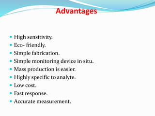 Advantages
 High sensitivity.
 Eco- friendly.
 Simple fabrication.
 Simple monitoring device in situ.
 Mass production is easier.
 Highly specific to analyte.
 Low cost.
 Fast response.
 Accurate measurement.
 
