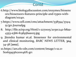 Contd
6.http://www.biologydiscussion.com/enzymes/biosens
ors/biosensors-features-principle-and-types-with-
diagram/10240.
7.https://www.cell.com/cms/attachment/538394/37414
51/gr1.Journalpg
8. http://file.scirp.org/Html/1-2270015/203ec242-b8aa-
4353-a3b6-fc9f95baa105.jpg
9. Jitendra kumar et.al. biosensor for environmental
and clinical monitoring, BARC NEWS LETTER, 324,
34-38 [2012].
10.https://ars.els-cdn.com/content/image/1-s2.0-
S016599361200146X-gr1
 