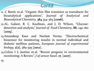 Contd
11. C Bartic et.al. “Organic thin film transistor as transducer for
bioanalytical applications”, Journal of Analytical and
Bioanalytical Chemistry, 384 354-365 [2006].
12.AL. Galant, R. C. Kaufman, and J. D. Wilson, “Glucose:
detection and analysis,” Journal of Food Chemistry, 88, 149–160
[2015].
13.Amandeep Kaur and Neelam Verma. “Electrochemical
biosensor for monitoring insulin in normal individual and
diabetic mellitus patients, European journal of experimental
biology, 2[2], 389-395 [2012].
14.Celine I L Justino et.al. “Recent progress in environmental
monitoring: A Review”, J of sensor basel, 17, [2017].
15.
 
