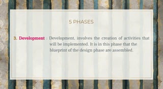 5 PHASES
3. Development : Development, involves the creation of activities that
will be implemented. It is in this phase that the
blueprint of the design phase are assembled.
11
 