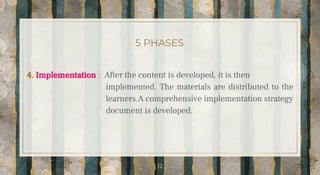 5 PHASES
4. Implementation : After the content is developed, it is then
implemented. The materials are distributed to the
learners.A comprehensive implementation strategy
document is developed.
12
 