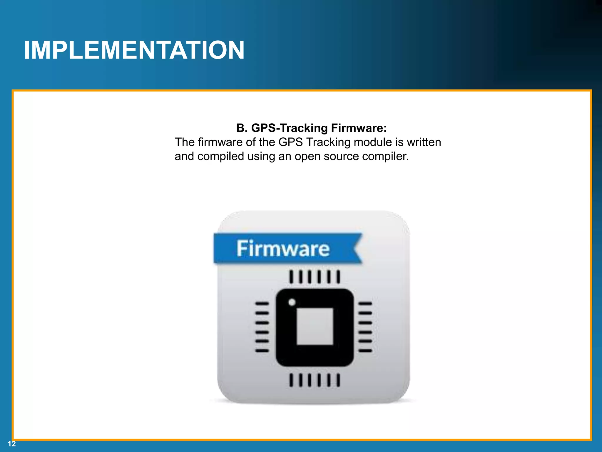 12
IMPLEMENTATION
B. GPS-Tracking Firmware:
The firmware of the GPS Tracking module is written
and compiled using an open source compiler.
 