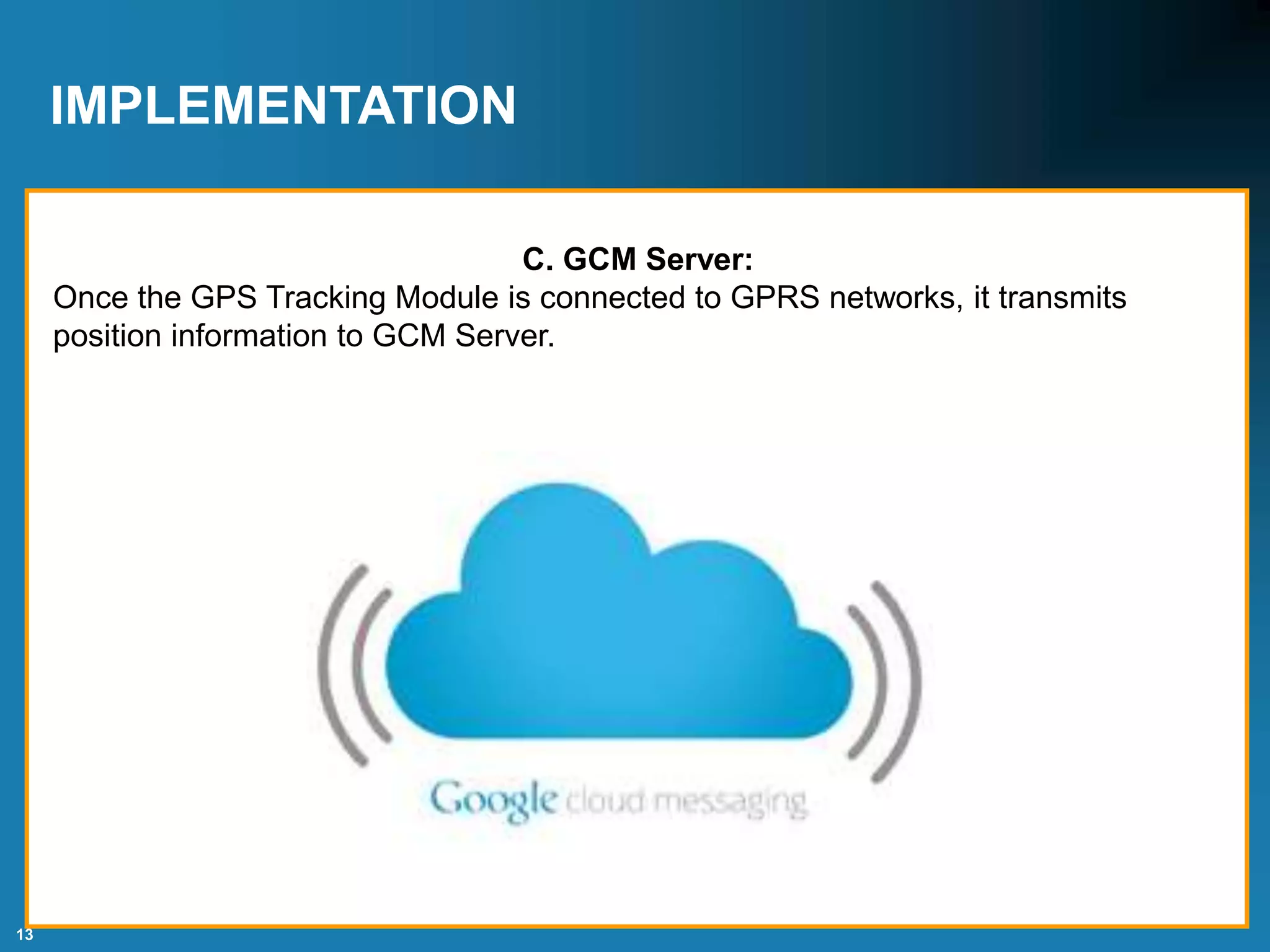 13
IMPLEMENTATION
C. GCM Server:
Once the GPS Tracking Module is connected to GPRS networks, it transmits
position information to GCM Server.
 