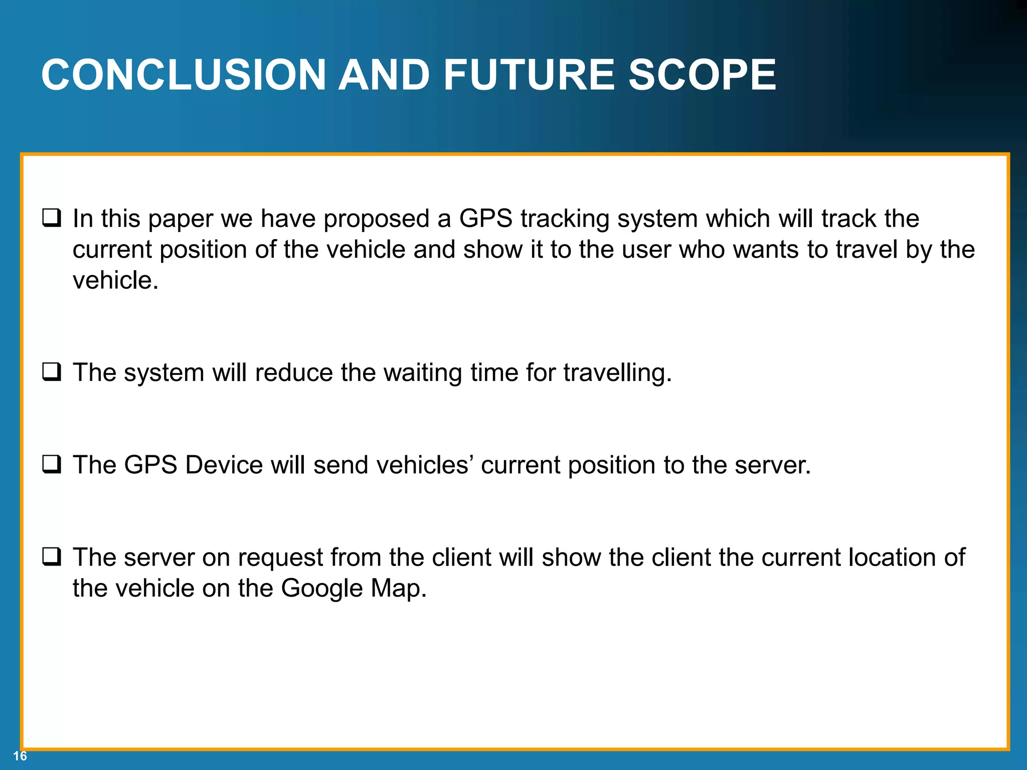 16
CONCLUSION AND FUTURE SCOPE
 In this paper we have proposed a GPS tracking system which will track the
current position of the vehicle and show it to the user who wants to travel by the
vehicle.
 The system will reduce the waiting time for travelling.
 The GPS Device will send vehicles’ current position to the server.
 The server on request from the client will show the client the current location of
the vehicle on the Google Map.
 