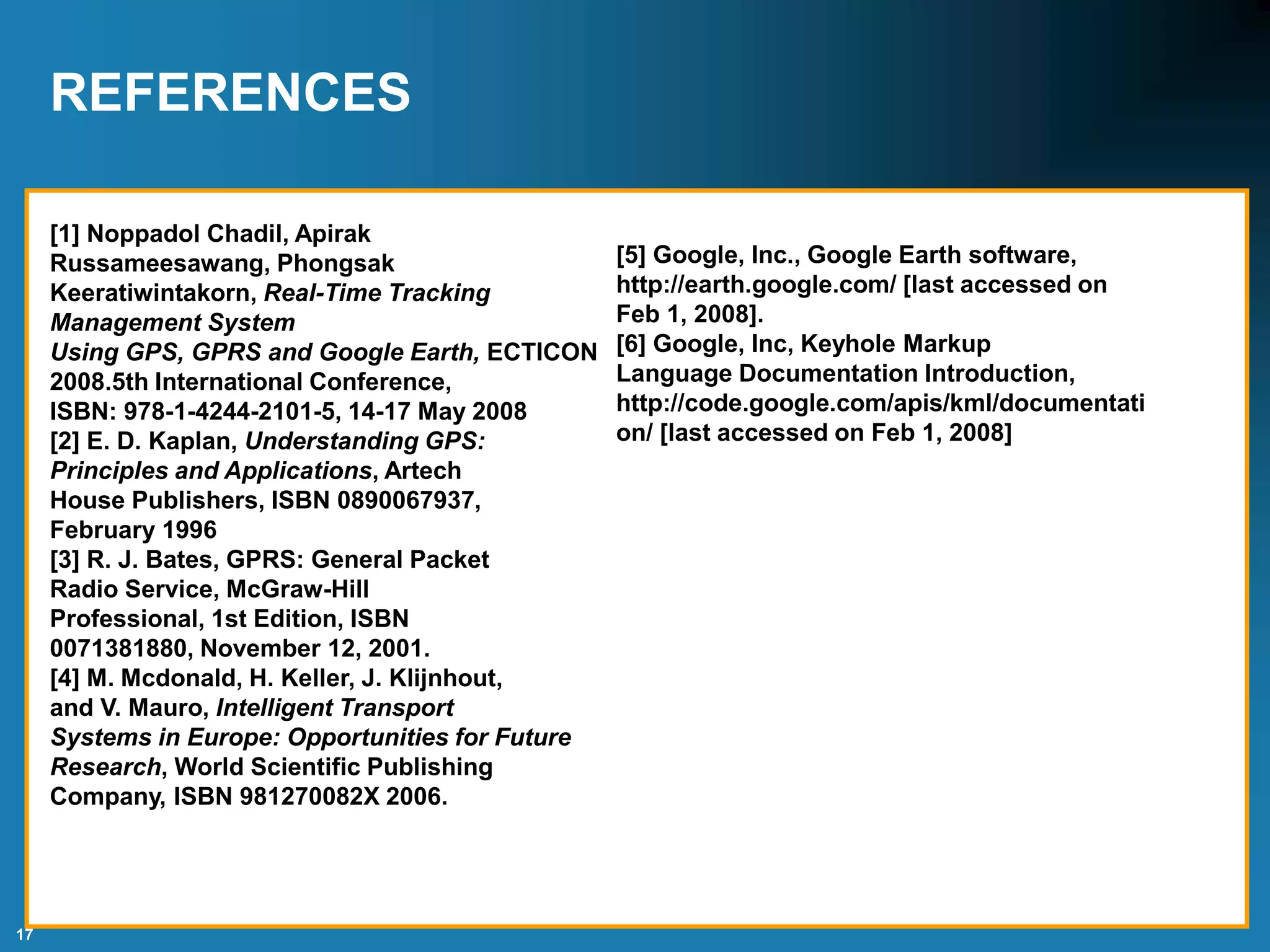 17
REFERENCES
[1] Noppadol Chadil, Apirak
Russameesawang, Phongsak
Keeratiwintakorn, Real-Time Tracking
Management System
Using GPS, GPRS and Google Earth, ECTICON
2008.5th International Conference,
ISBN: 978-1-4244-2101-5, 14-17 May 2008
[2] E. D. Kaplan, Understanding GPS:
Principles and Applications, Artech
House Publishers, ISBN 0890067937,
February 1996
[3] R. J. Bates, GPRS: General Packet
Radio Service, McGraw-Hill
Professional, 1st Edition, ISBN
0071381880, November 12, 2001.
[4] M. Mcdonald, H. Keller, J. Klijnhout,
and V. Mauro, Intelligent Transport
Systems in Europe: Opportunities for Future
Research, World Scientific Publishing
Company, ISBN 981270082X 2006.
[5] Google, Inc., Google Earth software,
http://earth.google.com/ [last accessed on
Feb 1, 2008].
[6] Google, Inc, Keyhole Markup
Language Documentation Introduction,
http://code.google.com/apis/kml/documentati
on/ [last accessed on Feb 1, 2008]
 
