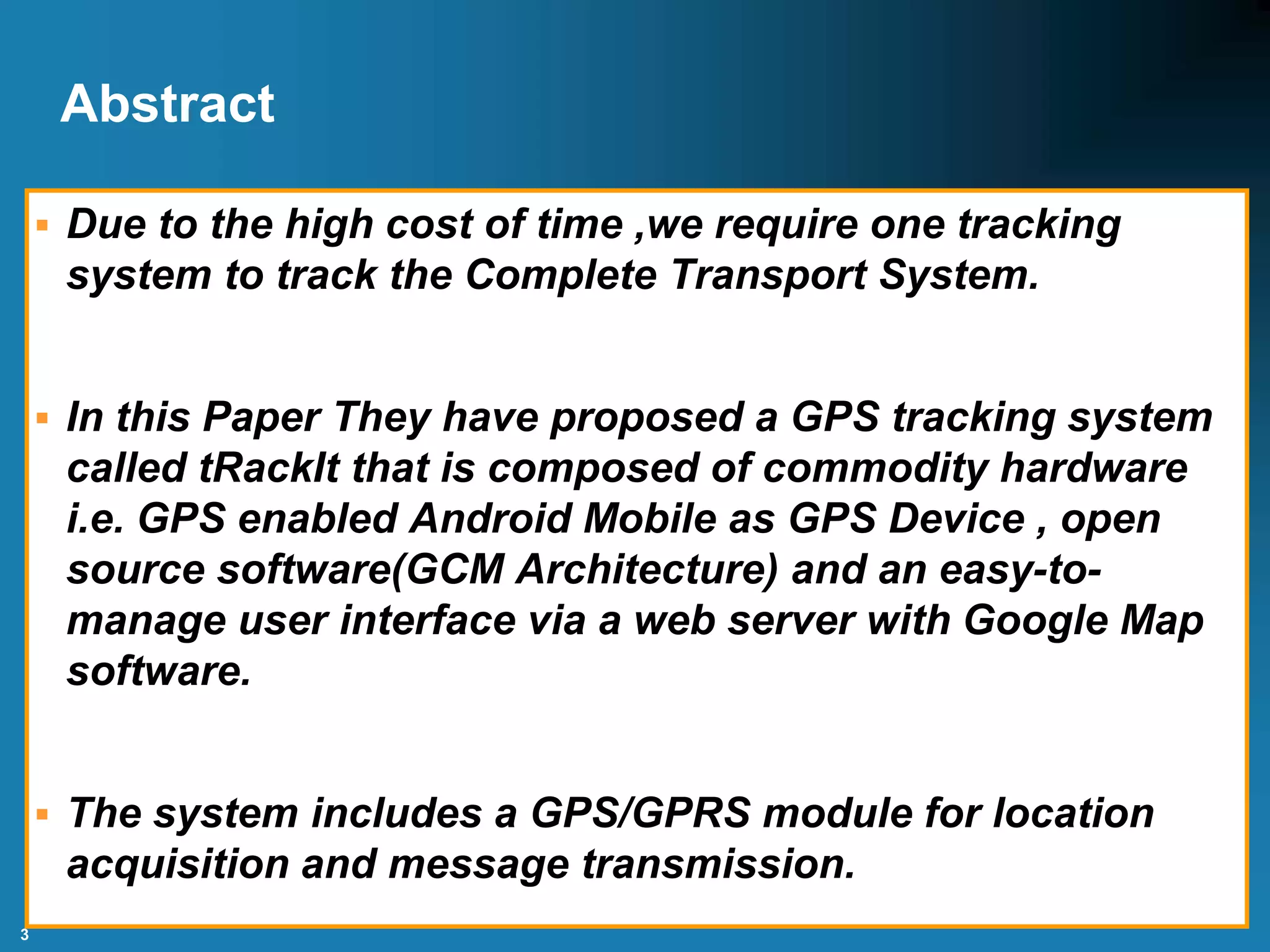 3
Abstract
 Due to the high cost of time ,we require one tracking
system to track the Complete Transport System.
 In this Paper They have proposed a GPS tracking system
called tRackIt that is composed of commodity hardware
i.e. GPS enabled Android Mobile as GPS Device , open
source software(GCM Architecture) and an easy-to-
manage user interface via a web server with Google Map
software.
 The system includes a GPS/GPRS module for location
acquisition and message transmission.
 