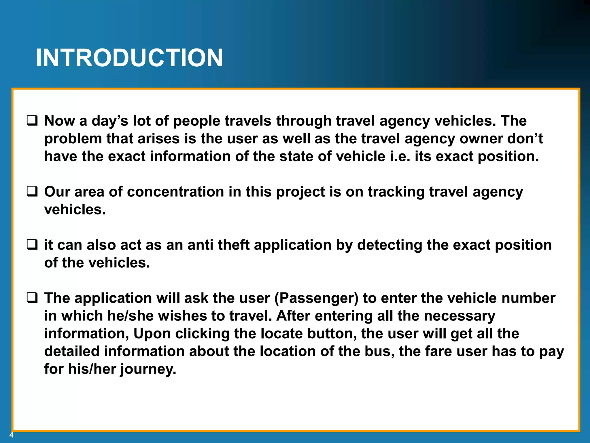 4
INTRODUCTION
 Now a day’s lot of people travels through travel agency vehicles. The
problem that arises is the user as well as the travel agency owner don’t
have the exact information of the state of vehicle i.e. its exact position.
 Our area of concentration in this project is on tracking travel agency
vehicles.
 it can also act as an anti theft application by detecting the exact position
of the vehicles.
 The application will ask the user (Passenger) to enter the vehicle number
in which he/she wishes to travel. After entering all the necessary
information, Upon clicking the locate button, the user will get all the
detailed information about the location of the bus, the fare user has to pay
for his/her journey.
 