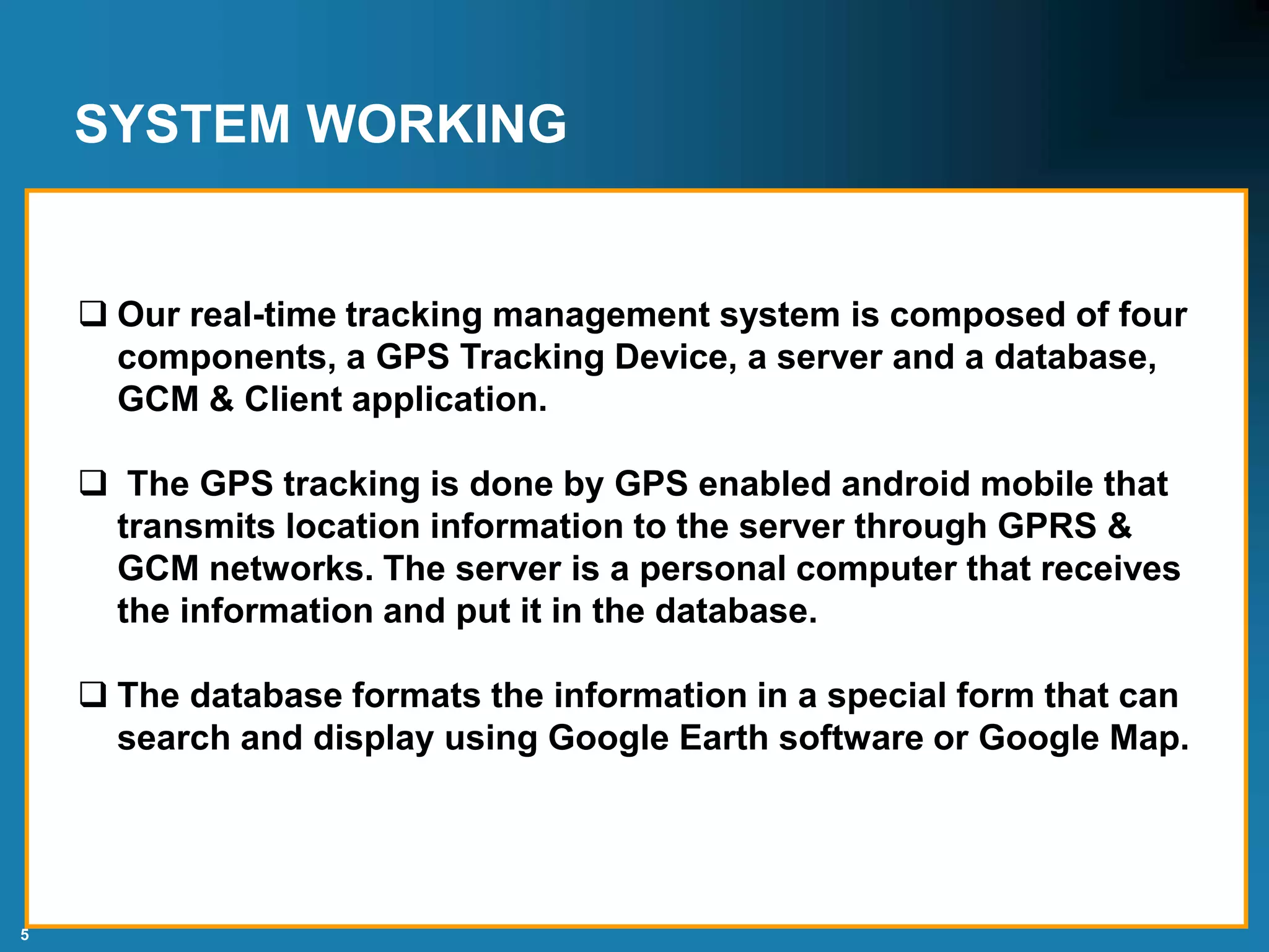 5
SYSTEM WORKING
 Our real-time tracking management system is composed of four
components, a GPS Tracking Device, a server and a database,
GCM & Client application.
 The GPS tracking is done by GPS enabled android mobile that
transmits location information to the server through GPRS &
GCM networks. The server is a personal computer that receives
the information and put it in the database.
 The database formats the information in a special form that can
search and display using Google Earth software or Google Map.
 