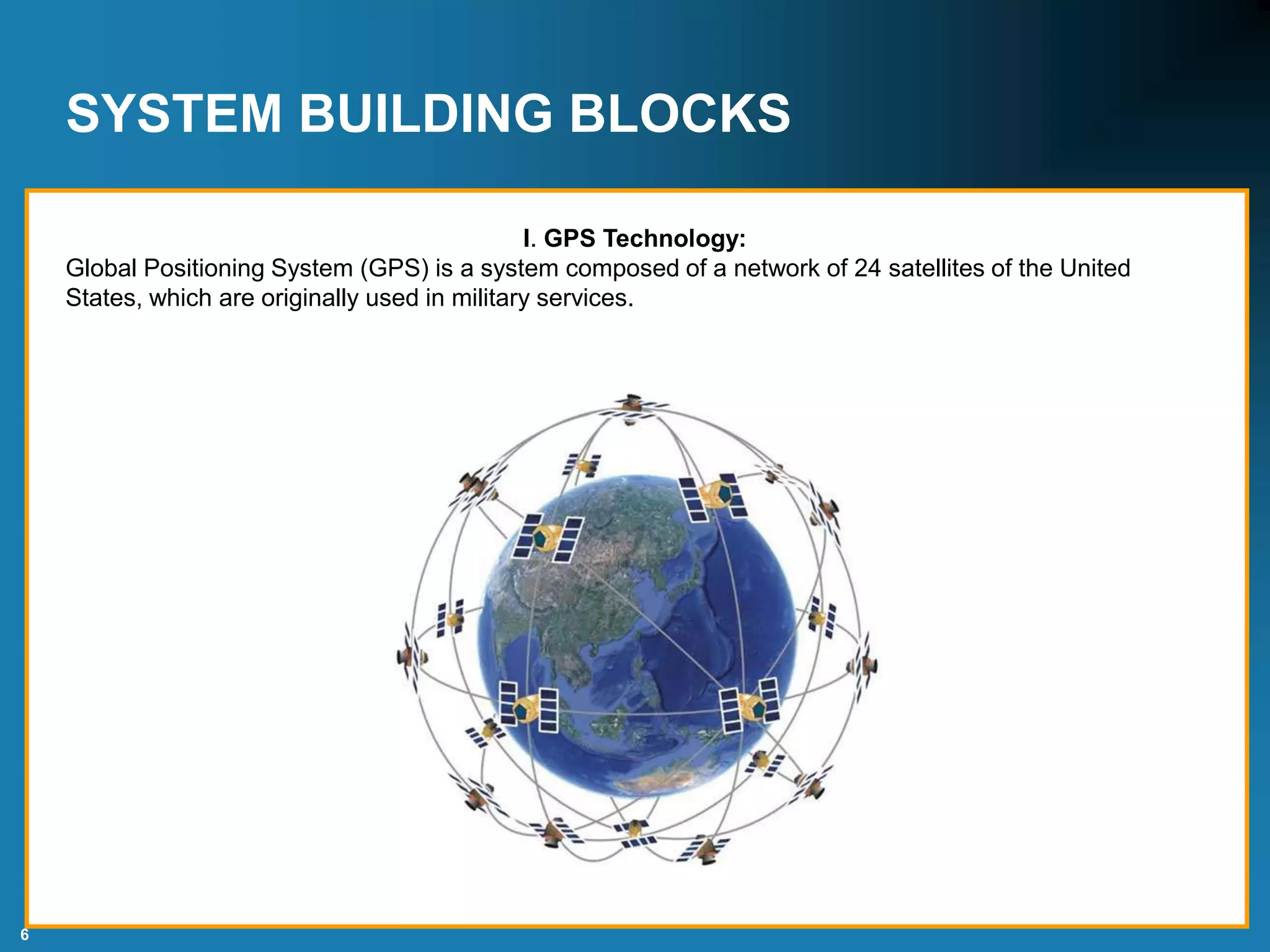 6
SYSTEM BUILDING BLOCKS
I. GPS Technology:
Global Positioning System (GPS) is a system composed of a network of 24 satellites of the United
States, which are originally used in military services.
 