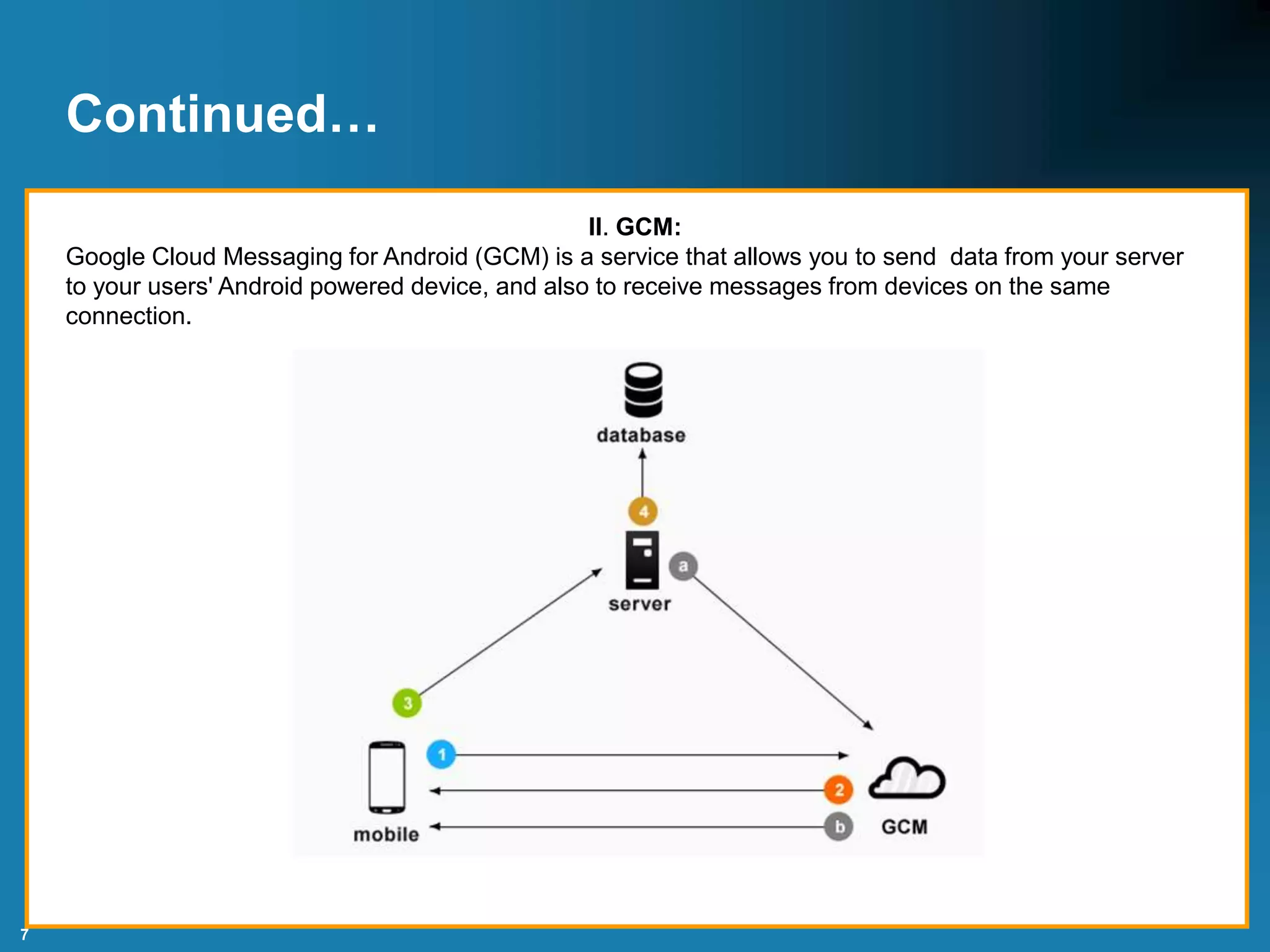7
Continued…
II. GCM:
Google Cloud Messaging for Android (GCM) is a service that allows you to send data from your server
to your users' Android powered device, and also to receive messages from devices on the same
connection.
 