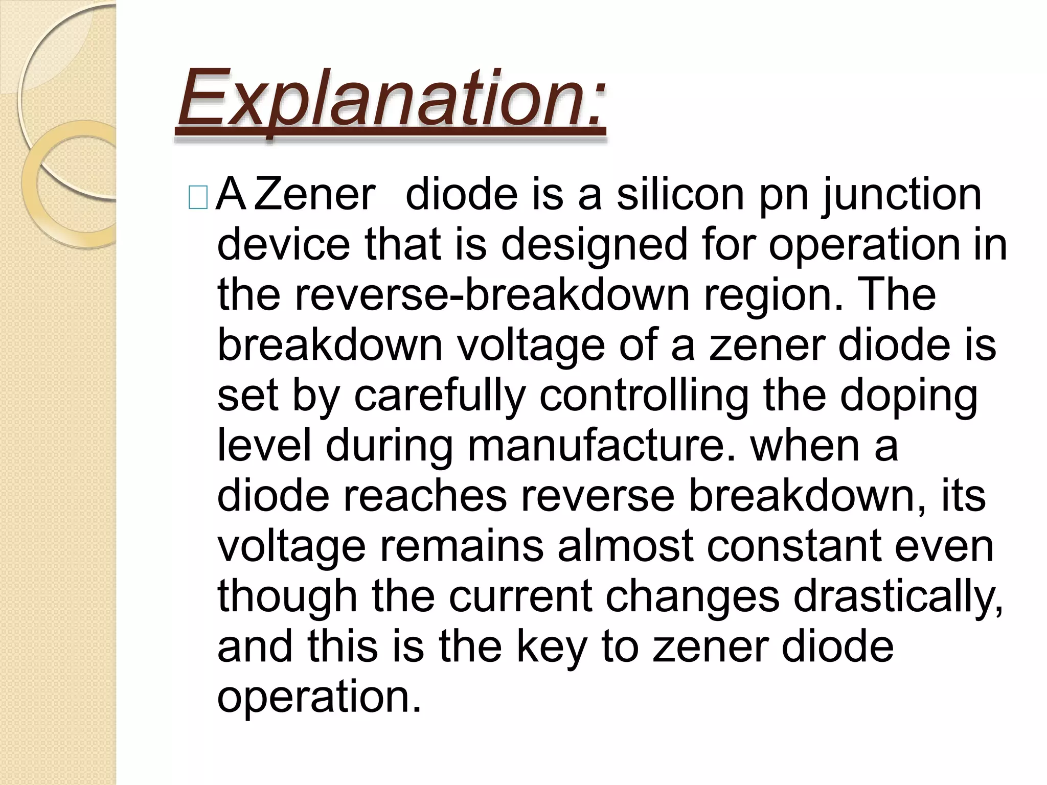 Explanation:
A Zener diode is a silicon pn junction
device that is designed for operation in
the reverse-breakdown region. The
breakdown voltage of a zener diode is
set by carefully controlling the doping
level during manufacture. when a
diode reaches reverse breakdown, its
voltage remains almost constant even
though the current changes drastically,
and this is the key to zener diode
operation.
 