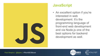 Paul Shapiro | @fighto | #TechSEOBoost
JavaScript
• An excellent option if you’re
interested in web
development. It’s the
programming language of
front-end web development
and via Node.js one of the
best options for backend
development as well.
 