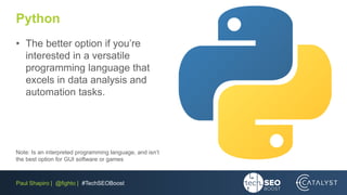 Paul Shapiro | @fighto | #TechSEOBoost
Python
• The better option if you’re
interested in a versatile
programming language that
excels in data analysis and
automation tasks.
Note: Is an interpreted programming language, and isn’t
the best option for GUI software or games
 