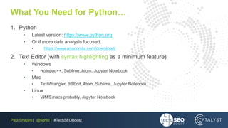 Paul Shapiro | @fighto | #TechSEOBoost
What You Need for Python…
1. Python
• Latest version: https://www.python.org
• Or if more data analysis focused:
• https://www.anaconda.com/download/
2. Text Editor (with syntax highlighting as a minimum feature)
• Windows
• Notepad++, Sublime, Atom, Jupyter Notebook
• Mac
• TextWrangler, BBEdit, Atom, Sublime, Jupyter Notebook
• Linux
• VIM/Emacs probably, Jupyter Notebook
 