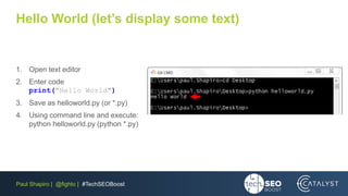 Paul Shapiro | @fighto | #TechSEOBoost
Hello World (let’s display some text)
1. Open text editor
2. Enter code
print("Hello World")
3. Save as helloworld.py (or *.py)
4. Using command line and execute:
python helloworld.py (python *.py)
 