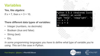 Paul Shapiro | @fighto | #TechSEOBoost
Variables
Yes, like algebra:
If x = 7, then x + 3 = 10.
There different data types of variables:
• Integer (numbers, no decimals)
• Boolean (true and false)
• String (text)
• Etc.
In some programming languages you have to define what type of variable you’re
using. This isn’t the case in Python.
 