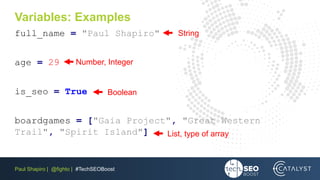 Paul Shapiro | @fighto | #TechSEOBoost
Variables: Examples
full_name = "Paul Shapiro"
age = 29
is_seo = True
boardgames = ["Gaia Project", "Great Western
Trail", "Spirit Island"]
String
Number, Integer
Boolean
List, type of array
 